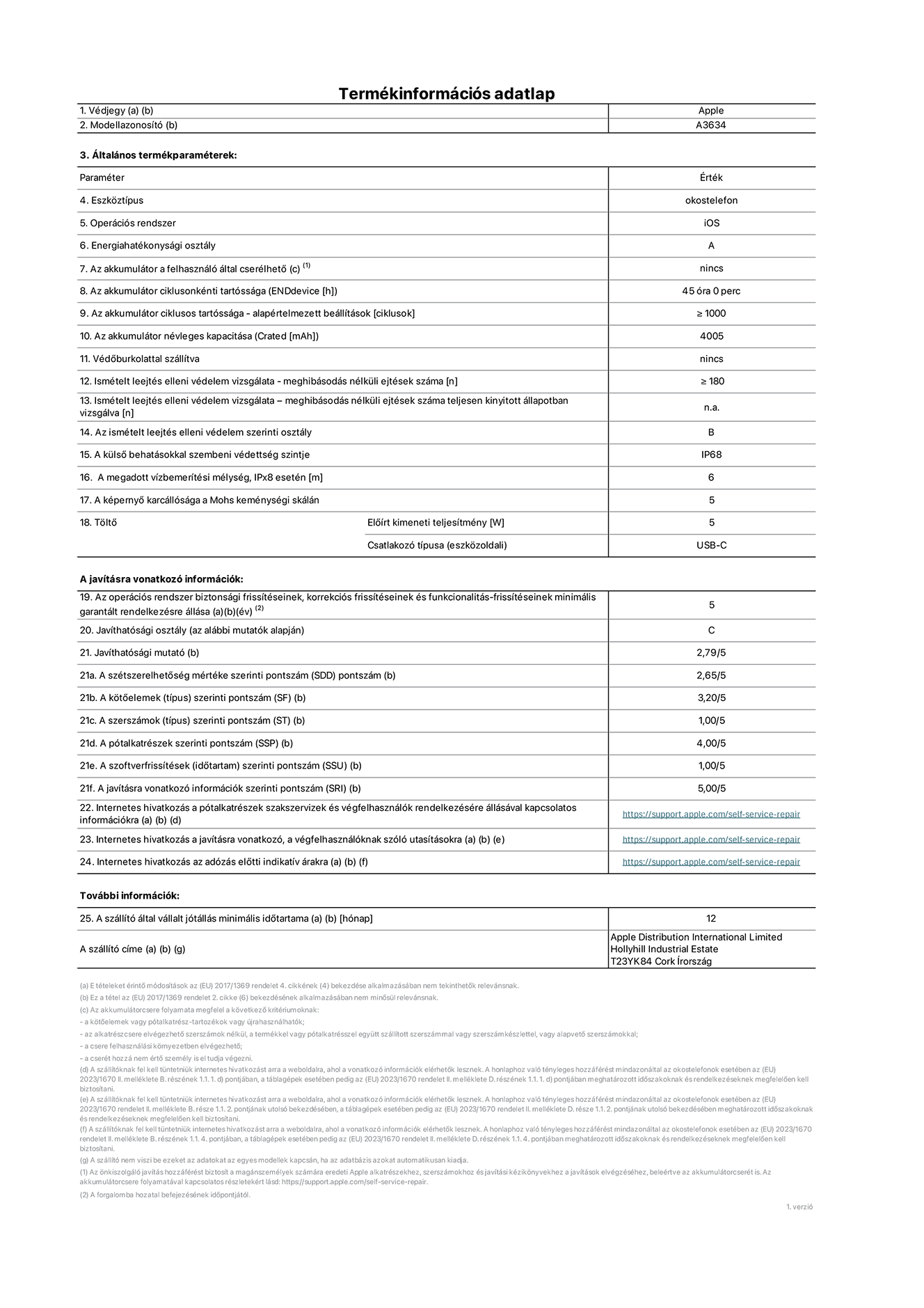 Az iPhone 17e A3634‑es modell termékinformációs adatlapja. Szállító: Apple Distribution International Limited, Hollyhill Industrial Estate. Cork, Írország, T23 YK84. Eszköztípus: okostelefon. Operációs rendszer: iOS. Energiahatékonysági osztály: A. Az akkumulátor a felhasználó által cserélhető: nem. Az akkumulátor ciklusonkénti tartóssága: 42 óra. Az akkumulátor ciklusszámban kifejezett tartóssága – alapértelmezett beállítások: ≥ 1000. Az akkumulátor névleges kapacitása: 4005 milliamperóra. Védőburkolattal szállítva: nem. Ismételt leejtés elleni védelem vizsgálata – meghibásodás nélküli ejtések száma: ≥ 180. Ismételt leejtés elleni védelem vizsgálata – meghibásodás nélküli ejtések száma teljesen kinyitott állapotban vizsgálva: nem vonatkozik erre a modellre. Az ismételt leejtés elleni védelem szerinti osztály: B. A külső behatásokkal szembeni védettség szintje: IP68. A megadott vízbemerítési mélység IPx8 esetén: 6 méter. A képernyő karcállósága a Mohs keménységi skálán: 5. Töltő előírt kimeneti teljesítménye: 5 watt. Csatlakozó típusa (eszközoldali): USB-C. Az operációs rendszer biztonsági frissítéseinek, korrekciós frissítéseinek és funkcionalitás-frissítéseinek minimális garantált rendelkezésre állása: 5 év. Javíthatósági osztály: C. Javíthatósági mutató: 2.79/5. A szétszerelhetőség mértéke szerinti pontszám (SDD): 2,65/5. A kötőelemek szerinti pontszám: 3,20/5. A szerszámok szerinti pontszám: 1,00/5. A pótalkatrészek szerinti pontszám: 4,00/5. A szoftverfrissítések szerinti pontszám: 1/5. A javításra vonatkozó információk szerinti pontszám: 5/5. Internetes hivatkozás a pótalkatrészek szakszervizek és végfelhasználók rendelkezésére állásával kapcsolatos információkra: https://support.apple.com/self-service-repair. Internetes hivatkozás a javításra vonatkozó, a végfelhasználóknak szóló utasításokra: https://support.apple.com/self-service-repair. Internetes hivatkozás az adózás előtti indikatív árakra: https://support.apple.com/self-service-repair. 12 hónapos általános jótállás.