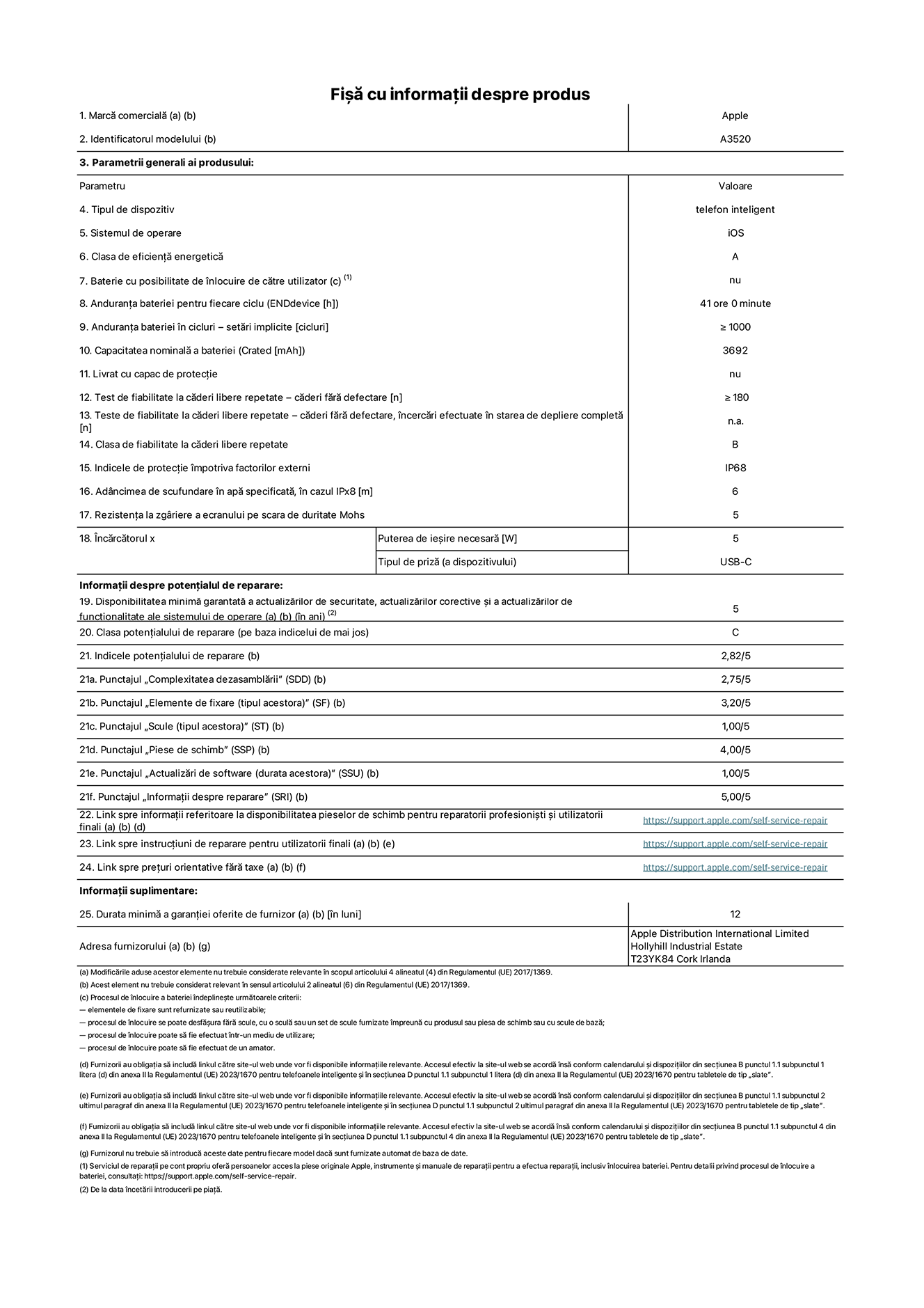 Fișa cu informații despre produs pentru iPhone 17, modelul A3520. Furnizată de Apple Distribution International Limited, Hollyhill Industrial Estate. Cork, Irlanda, T23 YK84. Tipul de dispozitiv: telefon inteligent. Sistemul de operare: iOS. Clasa de eficiență energetică: A. Baterie cu posibilitate de înlocuire de către utilizator: nu. Anduranța bateriei pentru fiecare ciclu: 41 de ore. Anduranța bateriei în cicluri – setări implicite: mai mare sau egală cu 1000. Capacitatea nominală a bateriei: 3692 miliamperi-oră Livrat cu capac de protecție: nu. Test de fiabilitate la căderi libere repetate – căderi fără defectare: mai mare sau egal cu 180. Test de fiabilitate la căderi libere repetate – căderi fără defectare, încercări efectuate în starea de depliere completă: nu se aplică. Clasa de fiabilitate la căderi libere repetate: B. Indicele de protecție împotriva factorilor externi: IP68. Adâncimea de scufundare specificată în apă, în cazul IPx8: 6 metri. Rezistența la zgâriere a ecranului pe scara de duritate Mohs: 5. Puterea de ieșire necesară pentru încărcător: 5 wați. Tipul de conector al încărcătorului (la capătul dispozitivului): USB-C. Disponibilitatea minimă garantată a actualizărilor de securitate, a actualizărilor corective și a actualizărilor de funcționalitate: 5 ani. Clasa potențialului de reparare: C. Indicele potențialului de reparare: 2,82/5. Punctajul „Complexitatea dezasamblării” (SDD): 2,75/5. Punctajul „Elemente de fixare”: 3,20/5. Punctajul „Scule”: 1,00/5. Punctajul „Piese de schimb”: 4,00/5. Punctajul „Actualizări de software”: 1,00/5. Punctajul „Informații despre reparare”: 5,00/5. Link spre informații referitoare la disponibilitatea pieselor de schimb pentru reparatorii profesioniști și utilizatorii finali: https://support.apple.com/self-service-repair. Link spre instrucțiuni de reparare pentru utilizatorii finali: https://support.apple.com/self-service-repair. Link spre prețuri orientative fără taxe: https://support.apple.com/self-service-repair. Garanție generală oferită: 12 luni.